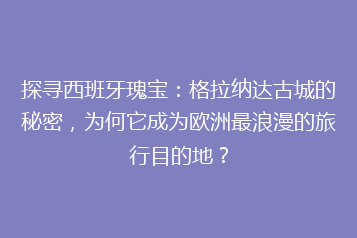 探寻西班牙瑰宝:格拉纳达古城的秘密,为何它成为欧洲最浪漫的旅行目的地?