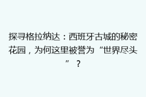 探寻格拉纳达：西班牙古城的秘密花园，为何这里被誉为“世界尽头”？