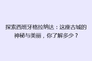 探索西班牙格拉纳达：这座古城的神秘与美丽，你了解多少？