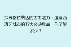 探寻格拉纳达的古老魅力：这座西班牙城市的五大必游景点，你了解多少？