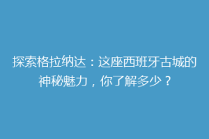 探索格拉纳达：这座西班牙古城的神秘魅力，你了解多少？