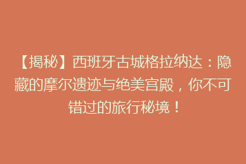 【揭秘】西班牙古城格拉纳达:隐藏的摩尔遗迹与绝美宫殿,你不可错过的旅行秘境!