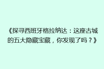 《探寻西班牙格拉纳达：这座古城的五大隐藏宝藏，你发现了吗？》