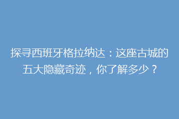 探寻西班牙格拉纳达:这座古城的五大隐藏奇迹,你了解多少?