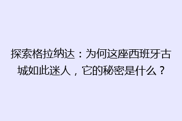 探索格拉纳达:为何这座西班牙古城如此迷人,它的秘密是什么?