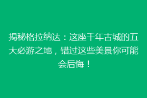 揭秘格拉纳达：这座千年古城的五大必游之地，错过这些美景你可能会后悔！