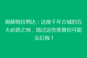 揭秘格拉纳达:这座千年古城的五大必游之地,错过这些美景你可能会后悔!