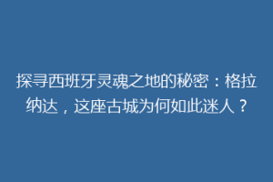 探寻西班牙灵魂之地的秘密：格拉纳达，这座古城为何如此迷人？