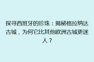 探寻西班牙的珍珠：揭秘格拉纳达古城，为何它比其他欧洲古城更迷人？