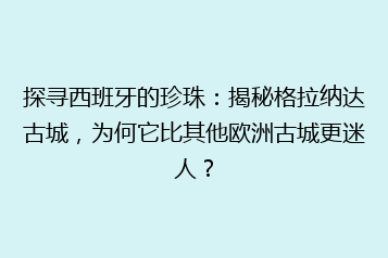探寻西班牙的珍珠：揭秘格拉纳达古城，为何它比其他欧洲古城更迷人？