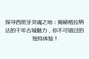 探寻西班牙灵魂之地:揭秘格拉纳达的千年古城魅力,你不可错过的独特体验!