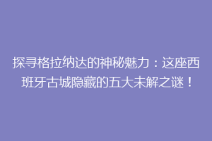 探寻格拉纳达的神秘魅力：这座西班牙古城隐藏的五大未解之谜！