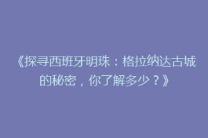 《探寻西班牙明珠：格拉纳达古城的秘密，你了解多少？》