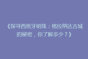 《探寻西班牙明珠：格拉纳达古城的秘密，你了解多少？》