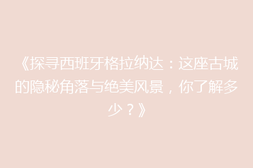 《探寻西班牙格拉纳达:这座古城的隐秘角落与绝美风景,你了解多少?》