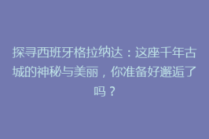 探寻西班牙格拉纳达：这座千年古城的神秘与美丽，你准备好邂逅了吗？