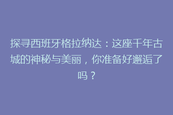 探寻西班牙格拉纳达:这座千年古城的神秘与美丽,你准备好邂逅了吗?