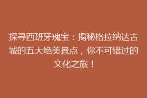 探寻西班牙瑰宝：揭秘格拉纳达古城的五大绝美景点，你不可错过的文化之旅！