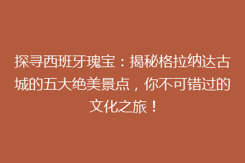 探寻西班牙瑰宝:揭秘格拉纳达古城的五大绝美景点,你不可错过的文化之旅!