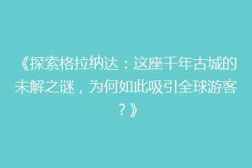 《探索格拉纳达:这座千年古城的未解之谜,为何如此吸引全球游客?》