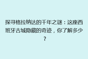 探寻格拉纳达的千年之谜：这座西班牙古城隐藏的奇迹，你了解多少？