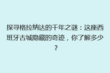 探寻格拉纳达的千年之谜:这座西班牙古城隐藏的奇迹,你了解多少?