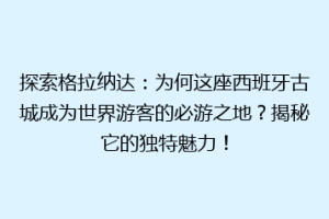 探索格拉纳达：为何这座西班牙古城成为世界游客的必游之地？揭秘它的独特魅力！