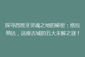 探寻西班牙灵魂之地的秘密：格拉纳达，这座古城的五大未解之谜！