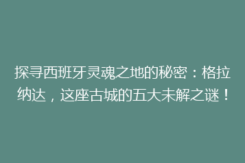 探寻西班牙灵魂之地的秘密：格拉纳达，这座古城的五大未解之谜！
