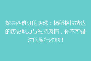 探寻西班牙的明珠：揭秘格拉纳达的历史魅力与独特风情，你不可错过的旅行胜地！