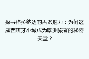 探寻格拉纳达的古老魅力：为何这座西班牙小城成为欧洲旅者的秘密天堂？