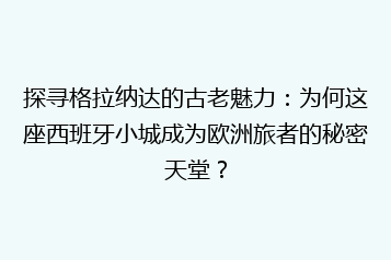 探寻格拉纳达的古老魅力:为何这座西班牙小城成为欧洲旅者的秘密天堂?
