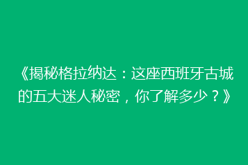 《揭秘格拉纳达:这座西班牙古城的五大迷人秘密,你了解多少?》