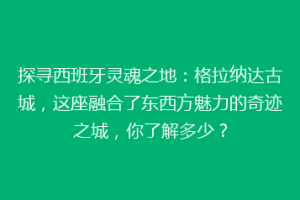 探寻西班牙灵魂之地：格拉纳达古城，这座融合了东西方魅力的奇迹之城，你了解多少？