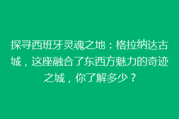 探寻西班牙灵魂之地:格拉纳达古城,这座融合了东西方魅力的奇迹之城,你了解多少?
