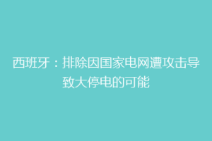 西班牙：排除因国家电网遭攻击导致大停电的可能