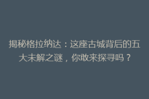 揭秘格拉纳达：这座古城背后的五大未解之谜，你敢来探寻吗？