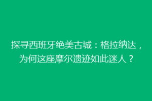 探寻西班牙绝美古城：格拉纳达，为何这座摩尔遗迹如此迷人？