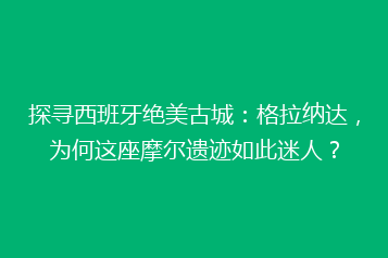 探寻西班牙绝美古城:格拉纳达,为何这座摩尔遗迹如此迷人?