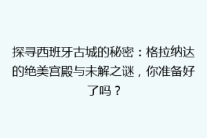 探寻西班牙古城的秘密：格拉纳达的绝美宫殿与未解之谜，你准备好了吗？