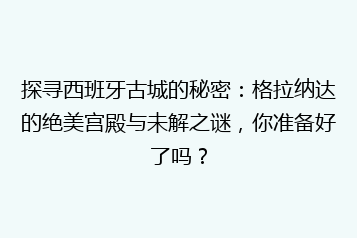 探寻西班牙古城的秘密:格拉纳达的绝美宫殿与未解之谜,你准备好了吗?