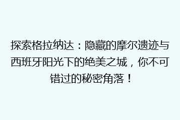 探索格拉纳达:隐藏的摩尔遗迹与西班牙阳光下的绝美之城,你不可错过的秘密角落!