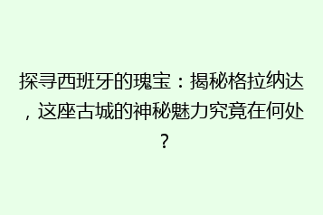 探寻西班牙的瑰宝:揭秘格拉纳达,这座古城的神秘魅力究竟在何处?