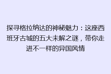 探寻格拉纳达的神秘魅力:这座西班牙古城的五大未解之谜,带你走进不一样的异国风情