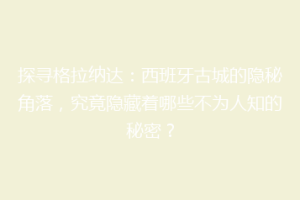 探寻格拉纳达：西班牙古城的隐秘角落，究竟隐藏着哪些不为人知的秘密？
