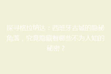 探寻格拉纳达:西班牙古城的隐秘角落,究竟隐藏着哪些不为人知的秘密?