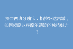 探寻西班牙瑰宝：格拉纳达古城，如何领略这座摩尔遗迹的独特魅力？