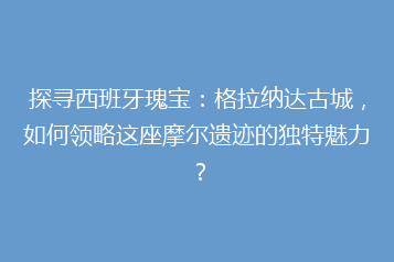 探寻西班牙瑰宝:格拉纳达古城,如何领略这座摩尔遗迹的独特魅力?