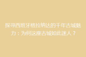探寻西班牙格拉纳达的千年古城魅力：为何这座古城如此迷人？