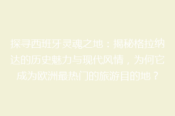 探寻西班牙灵魂之地:揭秘格拉纳达的历史魅力与现代风情,为何它成为欧洲最热门的旅游目的地?